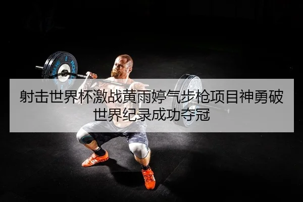 射击世界杯激战黄雨婷气步枪项目神勇破世界纪录成功夺冠